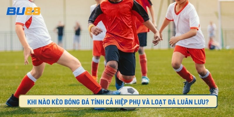 Overtime, Extra Time khi nào tính thêm giờ hiệp phụ và đá luân lưu
